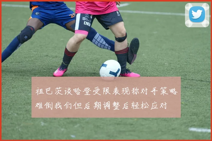 祖巴茨谈哈登受限表现称对手策略难倒我们但后期调整后轻松应对