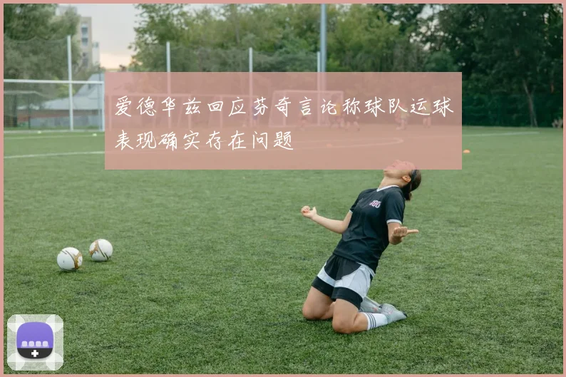 爱德华兹回应芬奇言论称球队运球表现确实存在问题