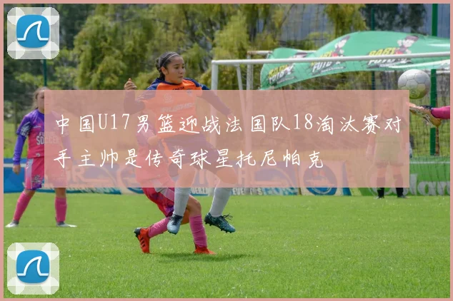 中国U17男篮迎战法国队18淘汰赛对手主帅是传奇球星托尼帕克