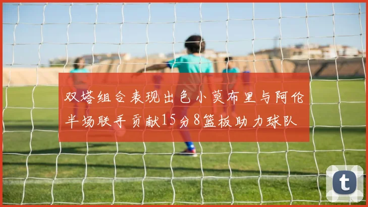 双塔组合表现出色小莫布里与阿伦半场联手贡献15分8篮板助力球队