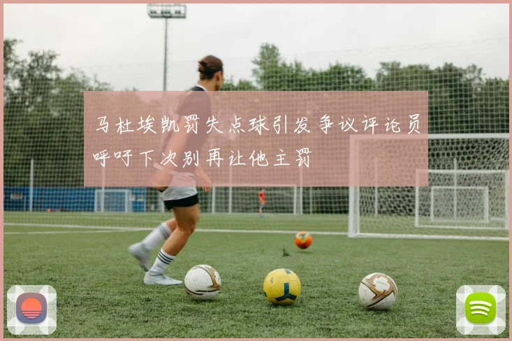 马杜埃凯罚失点球引发争议评论员呼吁下次别再让他主罚
