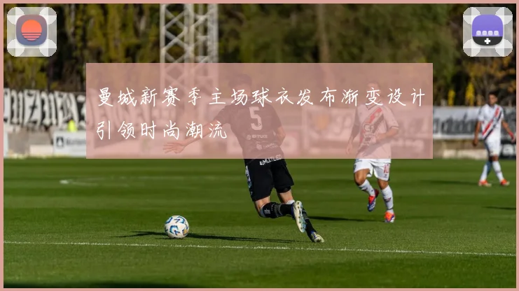 曼城新赛季主场球衣发布渐变设计引领时尚潮流