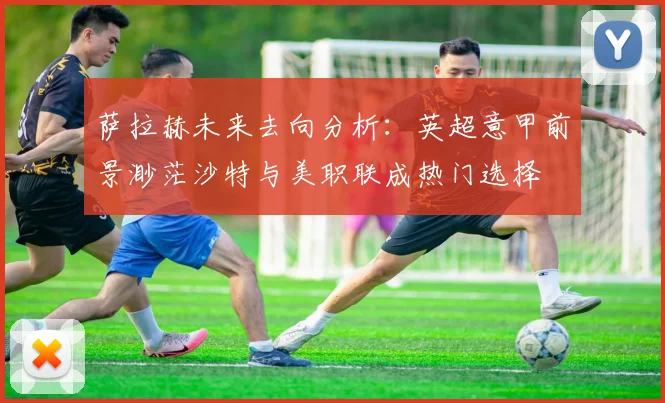 萨拉赫未来去向分析：英超意甲前景渺茫沙特与美职联成热门选择