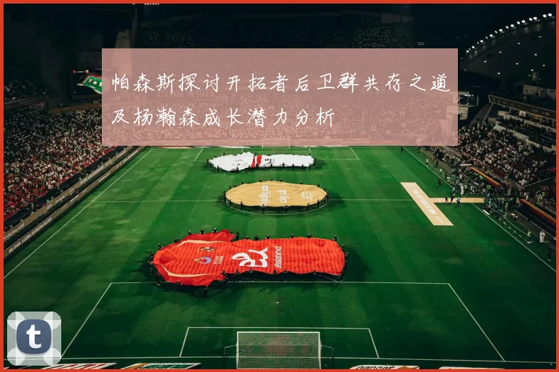 帕森斯探讨开拓者后卫群共存之道及杨瀚森成长潜力分析