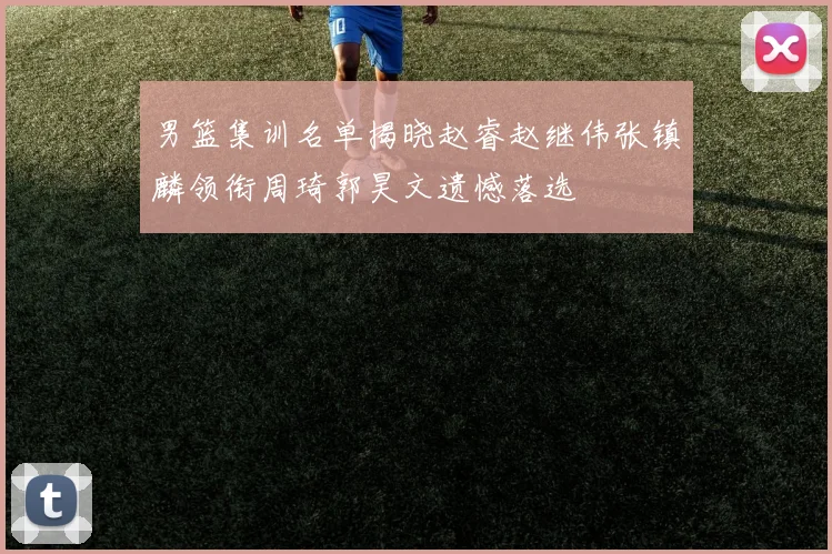 男篮集训名单揭晓赵睿赵继伟张镇麟领衔周琦郭昊文遗憾落选