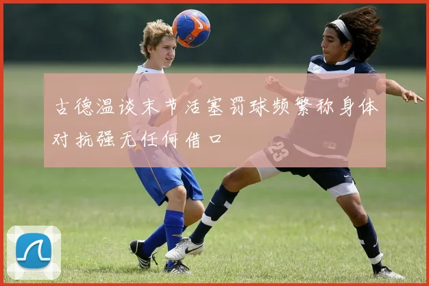 古德温谈末节活塞罚球频繁称身体对抗强无任何借口