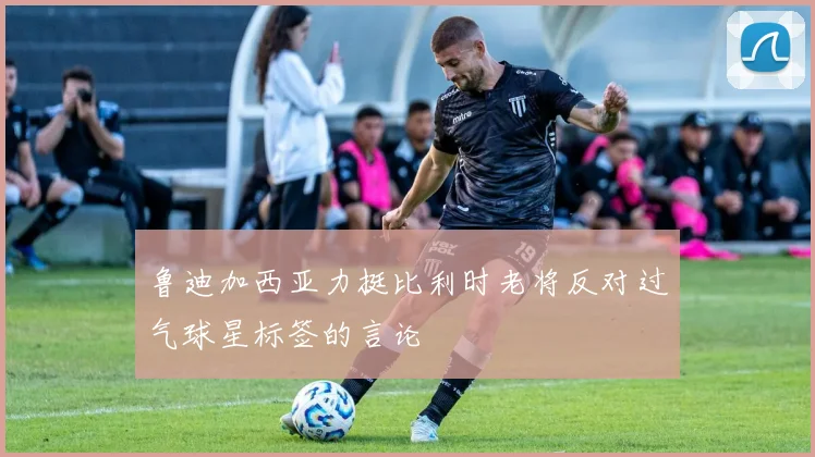 鲁迪加西亚力挺比利时老将反对过气球星标签的言论
