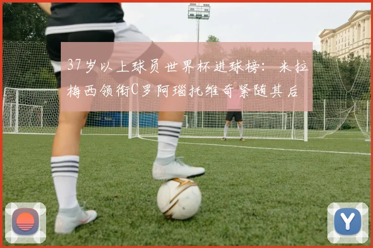 37岁以上球员世界杯进球榜：米拉梅西领衔C罗阿瑙托维奇紧随其后
