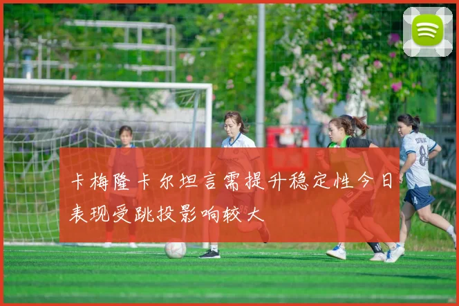 卡梅隆卡尔坦言需提升稳定性今日表现受跳投影响较大
