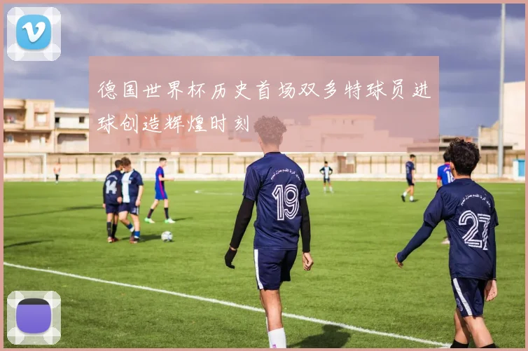 德国世界杯历史首场双多特球员进球创造辉煌时刻