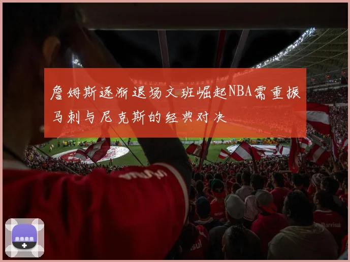 詹姆斯逐渐退场文班崛起NBA需重振马刺与尼克斯的经典对决