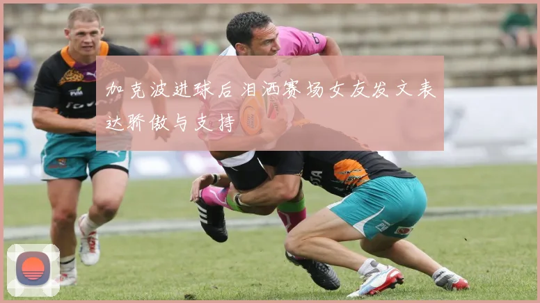 加克波进球后泪洒赛场女友发文表达骄傲与支持