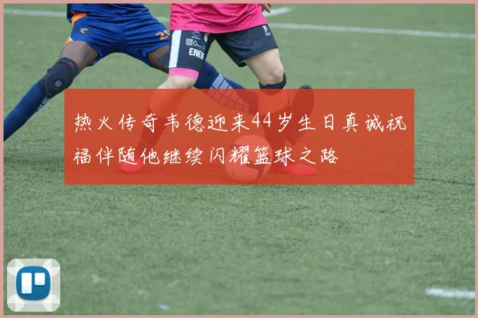 热火传奇韦德迎来44岁生日真诚祝福伴随他继续闪耀篮球之路