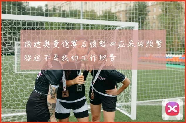 扬迪奥曼德赛后愤怒回应采访频繁称这不是我的工作职责