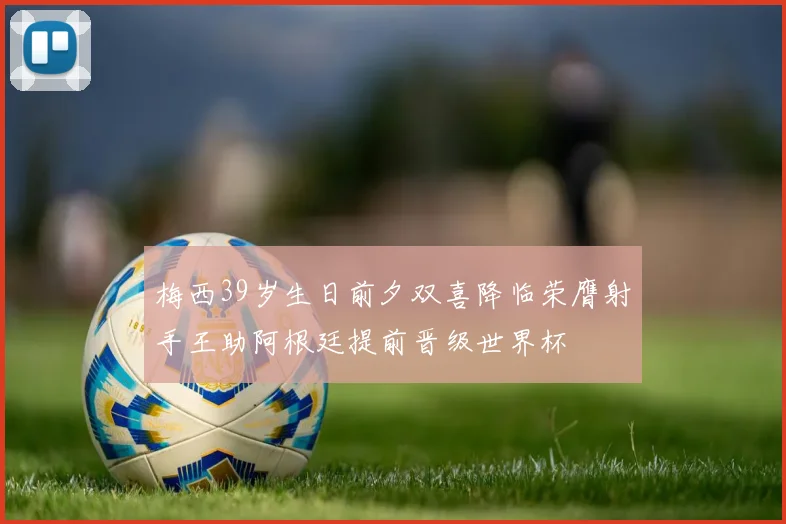 梅西39岁生日前夕双喜降临荣膺射手王助阿根廷提前晋级世界杯