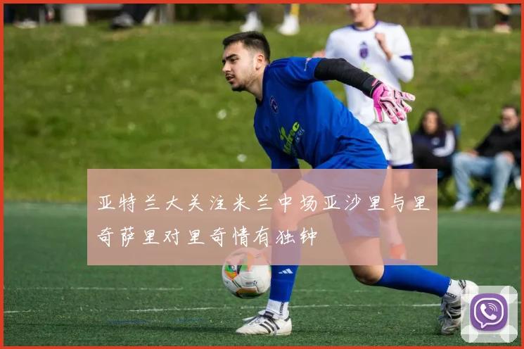 亚特兰大关注米兰中场亚沙里与里奇萨里对里奇情有独钟