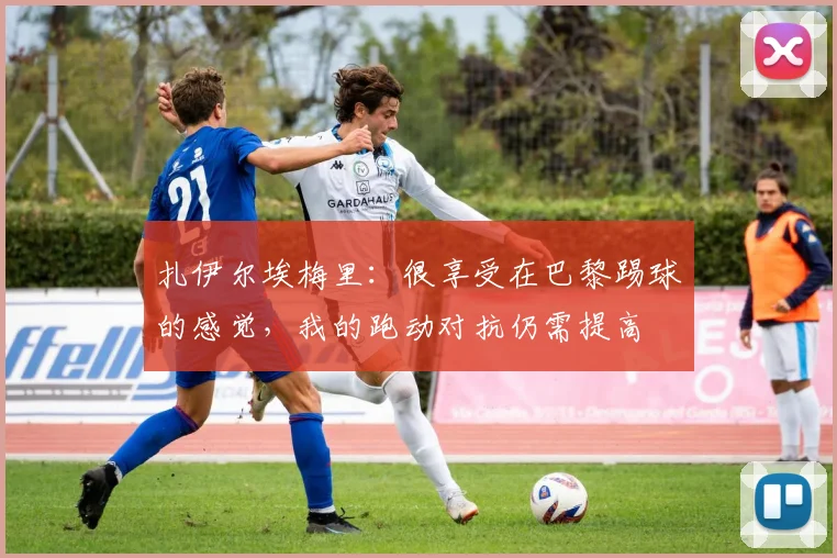 扎伊尔埃梅里：很享受在巴黎踢球的感觉，我的跑动对抗仍需提高
