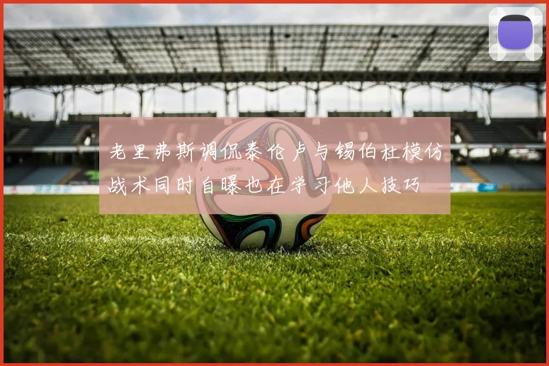 老里弗斯调侃泰伦卢与锡伯杜模仿战术同时自曝也在学习他人技巧