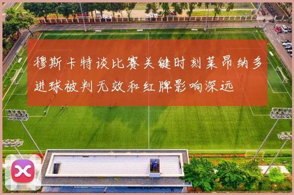 穆斯卡特谈比赛关键时刻莱昂纳多进球被判无效和红牌影响深远