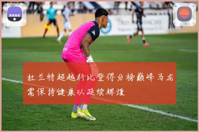 杜兰特超越科比登得分榜巅峰马龙需保持健康以延续辉煌