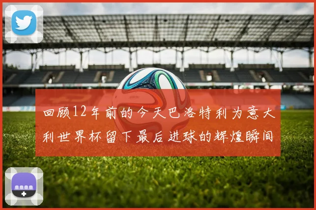 回顾12年前的今天巴洛特利为意大利世界杯留下最后进球的辉煌瞬间