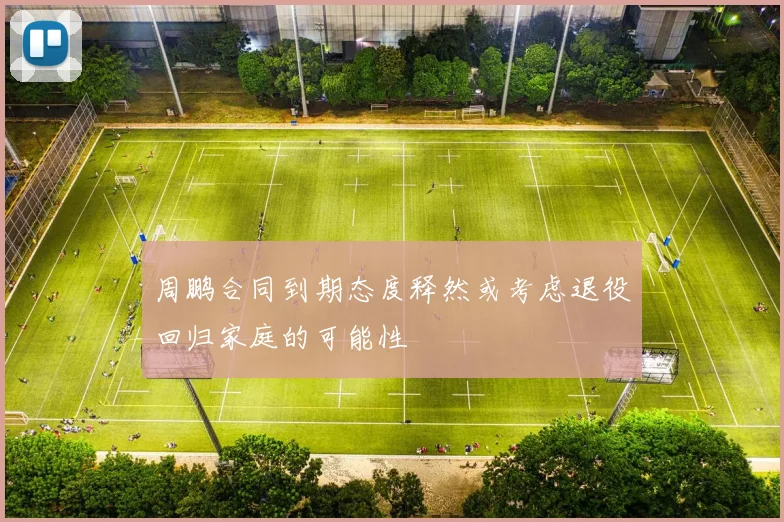 周鹏合同到期态度释然或考虑退役回归家庭的可能性