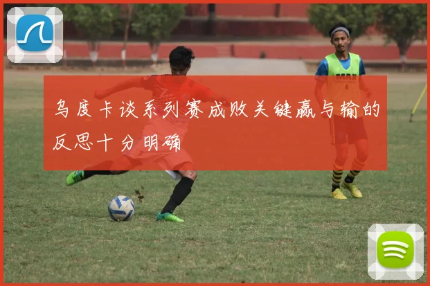乌度卡谈系列赛成败关键赢与输的反思十分明确