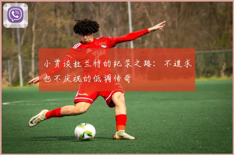 小贾谈杜兰特的纪录之路：不追求也不庆祝的低调传奇
