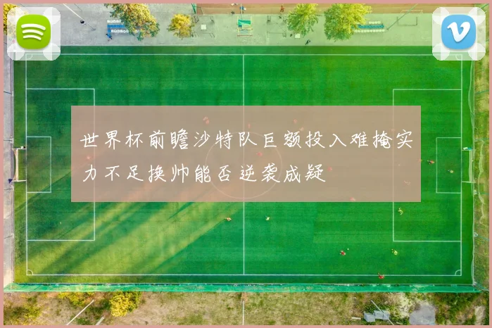 世界杯前瞻沙特队巨额投入难掩实力不足换帅能否逆袭成疑